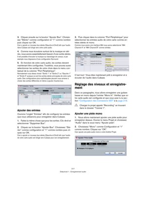 Page 217217
Didacticiel 1 : Enregistrement audio
3.Cliquez ensuite sur le bouton “Ajouter Bus”. Choisis-
sez “Stéréo” comme configuration et “1” comme nombre 
puis cliquez sur OK.
Ceci a ajouté un nouveau bus stéréo (Gauche et Droit) afin que l’audio 
dans Cubase soit dirigé vers votre carte audio.
4.Comme nous écoutons surtout de la musique en sté-
réo, nous avons essentiellement besoin d’une sortie stéréo. 
Il est possible d’écouter la musique sur davantage de canaux, si par 
exemple nous disposons d’une...