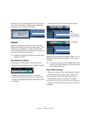 Page 220220
Didacticiel 1 : Enregistrement audio
Félicitations ! Vous venez d’enregistrer votre premier mor-
ceau audio dans Cubase. Continuez avec le paragraphe 
suivant pour savoir comment relire l’audio.
Lecture
Nous allons apprendre maintenant à relire l’audio dans 
Cubase. Vous devez penser que c’est très simple – il suf-
fit d’appuyer sur “Démarrer”. En effet c’est très simple 
mais il y a quelques astuces à connaître afin de pouvoir re-
lire ce que vous voulez avec précision.
Pour démarrer la lecture
Il...