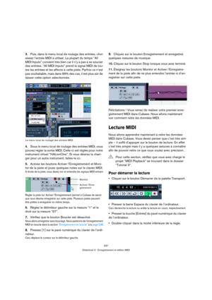 Page 237237
Didacticiel 3 : Enregistrement et édition MIDI
3.Puis, dans le menu local de routage des entrées, choi-
sissez l’entrée MIDI à utiliser. La plupart du temps “All 
MIDI Inputs” convient très bien car il n’y a pas à se soucier 
des entrées. “All MIDI Inputs” prend le signal MIDI de tou-
tes les entrées et les affecte à cette piste. Parfois ce n’est 
pas souhaitable, mais dans 99% des cas, il est plus sûr de 
laisser cette option sélectionnée.
4.Sous le menu local de routage des entrées MIDI, vous...