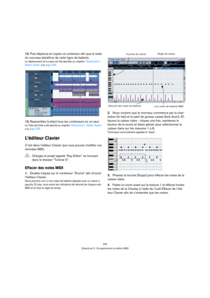 Page 240240
Didacticiel 3 : Enregistrement et édition MIDI
12.Puis déplacez et copiez ce conteneur afin que le reste 
du morceau bénéficie de cette ligne de batterie.
Le déplacement et la copie ont été abordés au chapitre “Didacticiel 2 : 
Édition Audio” à la page 225.
13.Rassemblez (collez) tous les conteneurs en un seul.
Le Tube de Colle a été abordé au chapitre “Didacticiel 2 : Édition Audio” 
à la page 225.
L’éditeur Clavier
C’est dans l’éditeur Clavier que vous pouvez modifier vos 
données MIDI.
Effacer des...