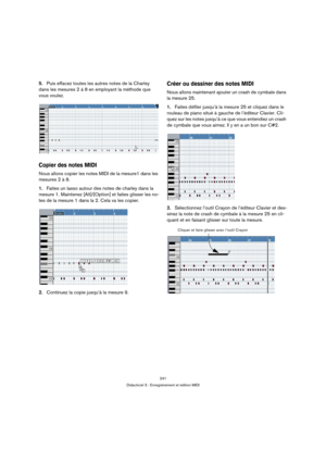 Page 241241
Didacticiel 3 : Enregistrement et édition MIDI
5.Puis effacez toutes les autres notes de la Charley 
dans les mesures 2 à 8 en employant la méthode que 
vous voulez.
Copier des notes MIDI
Nous allons copier les notes MIDI de la mesure1 dans les 
mesures 2 à 8.
1.Faites un lasso autour des notes de charley dans la 
mesure 1. Maintenez [Alt]/[Option] et faites glisser les no-
tes de la mesure 1 dans la 2. Cela va les copier.
2.Continuez la copie jusqu’à la mesure 9.
Créer ou dessiner des notes MIDI...