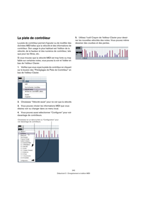 Page 242242
Didacticiel 3 : Enregistrement et édition MIDI
La piste de contrôleur
La piste de contrôleur permet d’ajouter ou de modifier des 
données MIDI telles que la vélocité et des informations de 
contrôleur. Son usage le plus habituel est l’édition de la 
vélocité, de la hauteur et des numéros de contrôleur, tels 
que pour les filtres, etc.
Si vous trouvez que la vélocité MIDI est trop forte ou trop 
faible sur certaines notes, vous pouvez la voir et l’éditer en 
bas de l’éditeur Clavier.
1.Vérifiez que...