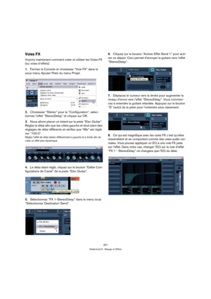 Page 257257
Didacticiel 6 : Mixage et Effets
Voies FX
Voyons maintenant comment créer et utiliser les Voies FX 
(ou voies d’effets).
1.Fermez la Console et choisissez “Voie FX” dans le 
sous-menu Ajouter Piste du menu Projet.
2.Choisissez “Stéréo” pour la “Configuration”, sélec-
tionnez l’effet “StereoDelay” et cliquez sur OK.
3.Nous allons placer ce retard sur la piste “Elec Guitar”. 
Réglez le délai afin que les côtés gauche et droit aient des 
réglages de délai différents et vérifiez que “Mix” est réglé 
sur...