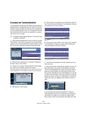 Page 258258
Didacticiel 6 : Mixage et Effets
À propos de l’automatisation
L’automatisation permet que des objets, tels que faders et 
potentiomètres, se déplacent par eux-mêmes. C’est très 
pratique lorsque Cubase doit exécuter des changements 
sur une certaine période et que ces changements doivent 
être mémorisés afin de pouvoir se reproduire à nouveau 
sans avoir à s’en occuper.
1.Nous avions précédemment créé un fondu sur la piste 
“Elec Guitar”. Nous allons le supprimer de cet événement 
audio et créer une...