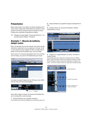 Page 270270
Didacticiel 8 : Édition Audio II - Tempo et Groove
Présentation
Dans cette section nous allons voir divers exemples de fi-
chiers audio n’ayant pas d’informations de tempo et vous 
montrer comment ils peuvent suivre le tempo du projet 
Cubase avec quelques manipulations simples.
Exemple 1 : Boucle de batterie, 
tempo connu
Dans cet exemple nous avons importé une boucle de bat-
terie (drum loop) dont nous connaissons le tempo. C’est 
un des moyens les plus rapides de faire correspondre le 
tempo d’une...