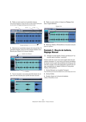 Page 272272
Didacticiel 8 : Édition Audio II - Tempo et Groove
5.Faites un zoom avant sur la première mesure.
Vous pouvez employer le curseur de zoom, en bas à droite. Zoomez afin 
de voir environ 18 frappes rythmiques de la forme d’onde.
6.Sélectionnez la première mesure de la boucle (les 16 
premières frappes, jusqu’à la17è). Activez Audition de la 
Boucle puis cliquez sur le bouton Audition.
7.Tout en écoutant, vous aurez peut-être besoin de ré-
gler la fin de la boucle pour qu’elle soit sans raccord.8.Faites...