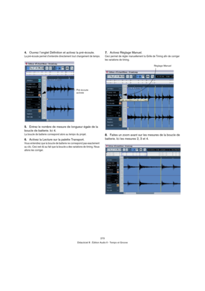 Page 273273
Didacticiel 8 : Édition Audio II - Tempo et Groove
4.Ouvrez l’onglet Définition et activez la pré-écoute.
La pré-écoute permet d’entendre directement tout changement de tempo.
5.Entrez le nombre de mesure de longueur égale de la 
boucle de batterie. Ici 4.
La boucle de batterie correspond alors au tempo du projet.
6.Activez la Lecture sur la palette Transport.
Vous entendrez que la boucle de batterie ne correspond pas exactement 
au clic. Ceci est dû au fait que la boucle a des variations de timing....