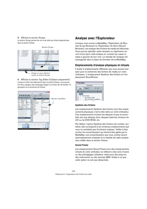 Page 279279
Didacticiel 9 : Organisation des fichiers de media
3.Affichez la section Scope.
La section Scope permet de voir et de relire les fichiers sélectionnés 
dans la section Viewer.
4.Affichez la section Tag Editor (Cubase uniquement).
Lorsqu’un fichier est sélectionné dans la section Viewer, vous pouvez 
voir et/ou assigner des marquages (tags) à ce fichier afin de faciliter l’or-
ganisation et la recherche de fichiers.
Analyse avec l’Explorateur
Lorsque vous ouvrez la MediaBay, l’Explorateur de Bou-
cles...