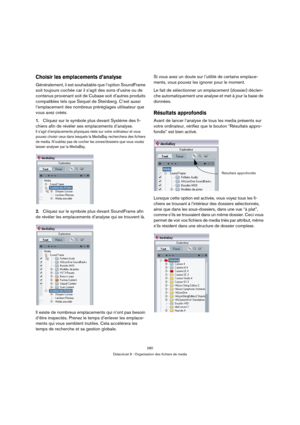 Page 280280
Didacticiel 9 : Organisation des fichiers de media
Choisir les emplacements d’analyse
Généralement, il est souhaitable que l’option SoundFrame 
soit toujours cochée car il s’agit des sons d’usine ou de 
contenus provenant soit de Cubase soit d’autres produits 
compatibles tels que Sequel de Steinberg. C’est aussi 
l’emplacement des nombreux préréglages utilisateur que 
vous avez créés.
1.Cliquez sur le symbole plus devant Système des fi-
chiers afin de révéler ses emplacements d’analyse.
Il s’agit...