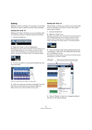 Page 3535
Tutorial 2: Editing audio
Splitting
Splitting is used to cut events. You can split or cut an event 
wherever you want or split them evenly to bars and beats. 
Splitting with “Snap” off
Splitting with “Snap” off allows you to cut anywhere with-
out locking to any kind of reference like bars and beats.
1.Choose the Split tool.
2.Make sure “Snap” is off (not highlighted).
Snap allows you to edit to various time frames. The most common one is 
bars and beats. Meaning you can cut exactly to the bar with...