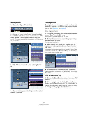 Page 3737
Tutorial 2: Editing audio
Moving events
1.Choose the Object Selection tool.
2.Move all the events in the Project window from bar 2 
to bar 1. Click and hold the mouse on an empty area of the 
Project window. Drag to create a selection of all the 
events. When you release the mouse button, all the events 
will be selected.
3.With all the events selected, click and drag them to 
bar 1.
4.Click on an empty area of the Project window so that 
no event is selected.
Copying events
Copying can be used to...