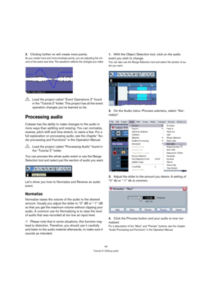 Page 4040
Tutorial 2: Editing audio
3.Clicking further on will create more points.
As you create more and more envelope points, you are adjusting the vol-
ume of the event over time. The waveform reflects the changes you make.
Processing audio
Cubase has the ability to make changes to the audio in 
more ways than splitting and resizing. You can normalize, 
reverse, pitch shift and time stretch, to name a few. For a 
full explanation on processing audio, see the chapter “Au-
dio processing and Functions” in the...