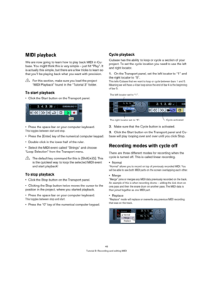 Page 4646
Tutorial 3: Recording and editing MIDI
MIDI playback
We are now going to learn how to play back MIDI in Cu-
base. You might think this is very simple – just hit “Play”. It 
is actually this simple, but there are a few tricks to learn so 
that you’ll be playing back what you want with precision.
To start playback
Click the Start button on the Transport panel.
Press the space bar on your computer keyboard.
This toggles between start and stop.
Press the [Enter] key of the numerical computer keypad....