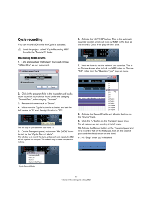 Page 4747
Tutorial 3: Recording and editing MIDI
Cycle recording
You can record MIDI while the Cycle is activated.
Recording MIDI drums
1.Let’s add another “Instrument” track and choose 
“HALionOne” as our instrument.
2.Click in the program field in the Inspector and load a 
drum sound of your choice found under the category 
“Drums&Perc”, sub-category “Drumset”.
3.Rename this new track to “Drums”.
4.Make sure the Cycle button is activated and set the 
left locator to “9” and the right locator to “13”.
This...