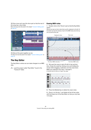 Page 4848
Tutorial 3: Recording and editing MIDI
12.Now move and copy this drum part so that the rest of 
the song has a drum beat.
Move and copy were discussed in the chapter “Tutorial 2: Editing audio” 
on page 33.
13.Glue all the parts together as one.
The Glue tool was discussed in the chapter “Tutorial 2: Editing audio” on 
page 33.
The Key Editor
The Key Editor is where we can make changes to our MIDI 
data.
Erasing MIDI notes
1.Double-click on the “Drums” part so that the Key Editor 
opens.
Here we can...