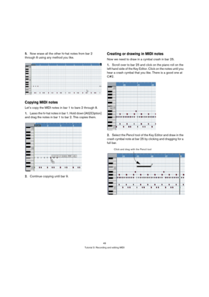 Page 4949
Tutorial 3: Recording and editing MIDI
5.Now erase all the other hi-hat notes from bar 2 
through 8 using any method you like.
Copying MIDI notes
Let’s copy the MIDI notes in bar 1 to bars 2 through 8.
1.Lasso the hi-hat notes in bar 1. Hold down [Alt]/[Option] 
and drag the notes in bar 1 to bar 2. This copies them.
2.Continue copying until bar 9.
Creating or drawing in MIDI notes
Now we need to draw in a cymbal crash in bar 25.
1.Scroll over to bar 25 and click on the piano roll on the 
left hand...