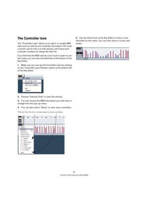 Page 5050
Tutorial 3: Recording and editing MIDI
The Controller lane
The “Controller Lane” allows us to add in or modify MIDI 
data such as velocity and controller information. The most 
common use for this is to edit velocity, pitch bend and 
controller numbers for things like filter etc.
If you find that the MIDI velocity is too loud or quiet on cer-
tain notes, you can view and edit them at the bottom of the 
Key Editor.
1.Make sure you can see the Controller Lane by clicking 
on the “Controller Lane...