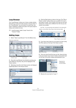 Page 5252
Tutorial 4: Working with loops
Loop Browser
The “Loop Browser” allows you to have a single window 
that gives you quick and easy access to all your loops. In 
the “Loop Browser” you can search for audio files, use 
tags to categorize, audition the audio in the open project’s 
tempo and a whole lot more.
Adding loops
1.Select “Open Loop Browser” from the Media menu.
2.Once the Loop Browser has finished scanning your 
hard disk(s) for loop files, they will be displayed in the 
Viewer section....