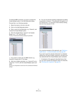 Page 1313
MIDI devices
To build the MIDI connection, you have to activate the 
Create Multiple option in the Add Subnodes dialog. 
Proceed like in our following example:
1.Select the device in the list to the left.
2.Click on the Add Subnodes button.
3.Enter a name for the Subnodes, e. g. “Channel”, and 
activate the Create Multiple option. 
4.Enter the Variable Name “channel”, the Variable 
Range, e. g. “1-12”, and click OK.
This way, 12 channels with identical settings are generated. 
ÖIf you want to create...