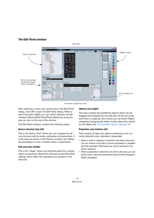 Page 1919
MIDI devices
The Edit Panel window
After selecting a name and a panel size in the Add Panel 
dialog, click OK to open the Edit Panel dialog. When a 
panel has been added, you can switch between all edit 
windows (Device/Edit Panel/Patch Banks) by using the 
pop-up menu at the top of the window.
The Edit Panel window contains the following areas:
Device structure (top left)
This is the device “tree” where you can navigate the de-
vice structure and its nodes, subnodes and parameters. It 
is the same as...