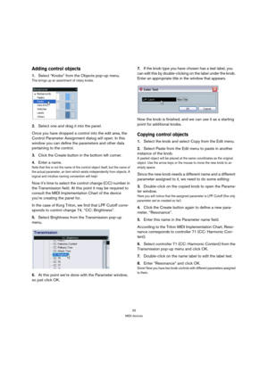 Page 2525
MIDI devices
Adding control objects
1.Select “Knobs” from the Objects pop-up menu.
This brings up an assortment of rotary knobs.
2.Select one and drag it into the panel.
Once you have dropped a control into the edit area, the 
Control Parameter Assignment dialog will open. In this 
window you can define the parameters and other data 
pertaining to the control. 
3.Click the Create button in the bottom left corner. 
4.Enter a name.
Note that this is not the name of the control object itself, but the...