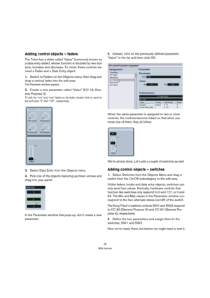 Page 2828
MIDI devices
Adding control objects – faders
The Triton has a slider called “Value” (commonly known as 
a data entry slider), whose function is doubled by two but-
tons, increase and decrease. To mimic these controls we 
need a Fader and a Data Entry object. 
1.Switch to Faders on the Objects menu, then drag and 
drop a vertical fader into the edit area.
The Parameter window appears. 
2.Create a new parameter called “Value” (CC 18, Gen-
eral Purpose 3).
To edit the “min” and “max” labels on the fader,...