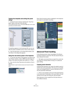 Page 2929
MIDI devices
Testing the template and exiting the panel 
dialog
1.Activate the test mode by checking the “Test Tem-
plate” option at the top of the edit area.
This will make the panel “go live” and transmit MIDI data over the output 
port when you move the controls.
If everything appears to be functioning OK, we can con-
sider the panel completed, and it’s time to start using it! 
2.Click the Exit button on the Panel Edit window, and 
click Save in the dialog that appears.
Using the new device panel...