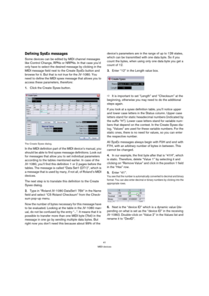 Page 4141
MIDI devices
Defining SysEx messages
Some devices can be edited by MIDI channel messages 
like Control Change, RPNs or NRPNs. In that case you’d 
only have to select the desired message by clicking in the 
MIDI message field next to the Create SysEx button and 
browse for it. But that is not true for the JV-1080. You 
need to define the MIDI sysex message that allows you to 
access these parameters, therefore:
1.Click the Create Sysex button.
The Create Sysex dialog.
In the MIDI definition part of the...