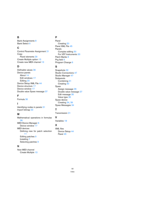 Page 5050
Index
B
Bank Assignments 8
Bank Select 6
C
Control Parameter Assignment 21
Copy
Panel elements 29
Create Multiple option 13
Create new MIDI channel 13
D
Definable values 36
Device panels
About 14
Edit windows 17
Editing 20
Device Setup XML File 44
Device structure 17
Device window 17
Double value Sysex message 37
F
Formula 36
I
Identifying nodes in panels 31
Import bitmap 22
M
Mathematical operations in formulas
36
MIDI Device Manager 6
Device window 17
MIDI devices
Defining new for patch selection...