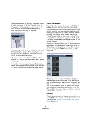 Page 88
MIDI devices
The Patch Banks list in the left half of the window shows 
the patch structure of the device. This could simply be a 
list of patches, but it’s usually one or several layers of 
banks or groups containing the patches (much like a 
folder structure on a hard disk for example).
You can rename a device in the Installed Devices list by 
double-clicking and typing – this is useful if you have sev-
eral devices of the same model, and want to separate 
them by name instead of by number.
To remove...