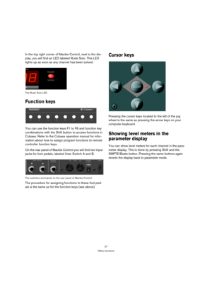 Page 2727
Other functions
In the top right corner of Mackie Control, next to the dis-
play, you will find an LED labeled Rude Solo. This LED 
lights up as soon as any channel has been soloed.
The Rude Solo LED
Function keys
You can use the function keys F1 to F8 and function key 
combinations with the Shift button to access functions in 
Cubase. Refer to the Cubase operation manual for infor-
mation about how to assign program functions to remote 
controller function keys.
On the rear panel of Mackie Control...