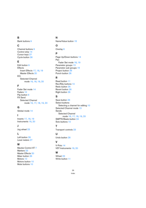 Page 2929
Index
B
Bank buttons 9
C
Channel buttons 9
Control strip 14
Cursor keys 27
Cycle button 26
E
Edit button 9
Effects
Insert Effects 17, 18, 19
Master Effects 20
EQ
Selected Channel
mode 16, 18, 19, 20
F
Fader Set mode 14
Faders 10
Flip button 9
FX Send
Selected Channel
mode 16, 17, 18, 19, 20
G
Global mode 14
I
Inserts 17, 18, 19
Instruments 19, 20
J
Jog wheel 23
L
Left button 26
Level meters 27
M
Mackie Control XT 7
Markers 23
Master Effects 20
Mixer button 26
Motors 10
Motors button 10
Mute buttons...