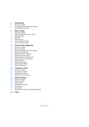 Page 44
Table of Contents
5Introduction
6About this chapter
6The Steinberg layout for Mackie Control
7About Mackie Control XT
8Basic mixing
9About this chapter
9Selecting which channels to control
10Using the faders
10Rec/Rdy
10Mute and Solo
10Using the Select buttons
11A note about automation
12Control strip assignment
13About this chapter
13Basic procedures
15About the symbols used in this chapter
16Selected Channel: EQ
16Selected Channel: FX Send
17Selected Channel: Inserts
18Selected Channel: Studio Sends...