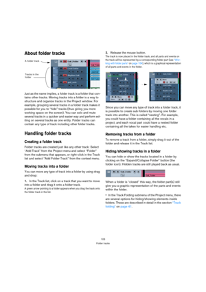 Page 103103
Folder tracks
About folder tracks
Just as the name implies, a folder track is a folder that con-
tains other tracks. Moving tracks into a folder is a way to 
structure and organize tracks in the Project window. For 
example, grouping several tracks in a folder track makes it 
possible for you to “hide” tracks (thus giving you more 
working space on the screen). You can solo and mute 
several tracks in a quicker and easier way and perform ed-
iting on several tracks as one entity. Folder tracks can...