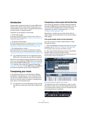 Page 112112
The Transpose functions
Introduction
Cubase offers transpose functions for audio, MIDI and in-
strument parts and for audio events. These allow you to 
create variations of your music or change the harmonics of 
an entire project or separate sections. 
Transpose can be applied on three levels:
On the entire project
By changing the project Root Key in the Project window toolbar, the 
whole project will be transposed (see “Transposing an entire project with 
the Root Key” on page 112). 
On sections of...