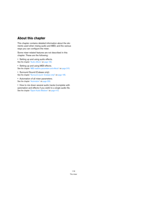 Page 119119
The mixer
About this chapter
This chapter contains detailed information about the ele-
ments used when mixing audio and MIDI, and the various 
ways you can configure the mixer. 
Some mixer-related features are not described in this 
chapter. These are the following:
Setting up and using audio effects.
See the chapter “Audio effects” on page 162.
Setting up and using MIDI effects.
See the chapter “MIDI realtime parameters and effects” on page 315.
Surround Sound (Cubase only).
See the chapter...
