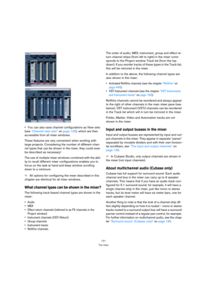 Page 121121
The mixer
You can also save channel configurations as View sets 
(see “Channel view sets” on page 125), which are then 
accessible from all mixer windows.
These features are very convenient when working with 
large projects. Considering the number of different chan-
nel types that can be shown in the mixer, they could even 
be described as necessary!
The use of multiple mixer windows combined with the abil-
ity to recall different mixer configurations enables you to 
focus on the task at hand and...