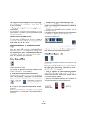 Page 130130
The mixer
nal. Use this to correct for balanced lines and mics that 
are wired backwards, or mics that are “out of phase” due 
to their positioning.
Phase polarity is important when mixing together two 
similar signals. 
If the signals are “out of phase” with respect to one another, there will be 
some cancellation in the resulting audio, producing a hollow sound with 
less low frequency content.
About level meters for MIDI channels
The level meters for MIDI channels do not show actual vol-
ume...