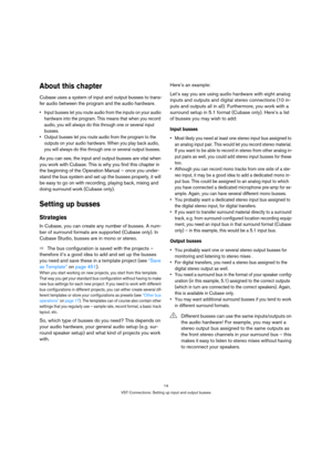 Page 1414
VST Connections: Setting up input and output busses
About this chapter
Cubase uses a system of input and output busses to trans-
fer audio between the program and the audio hardware.
 Input busses let you route audio from the inputs on your audio 
hardware into the program. This means that when you record 
audio, you will always do this through one or several input 
busses.
 Output busses let you route audio from the program to the 
outputs on your audio hardware. When you play back audio, 
you will...