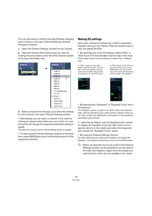 Page 134134
The mixer
You can also select a channel manually (thereby changing 
what is shown in the open Channel Settings window). 
Proceed as follows:
1.Open the Channel Settings window for any channel.
2.Open the Choose Edit Channel pop-up menu by 
clicking the arrow button to the left of the channel number 
at the top of the Fader view.
3.Select a channel from the pop-up to show the settings 
for that channel in the open Channel Settings window.
Alternatively, you can select a channel in the mixer by...