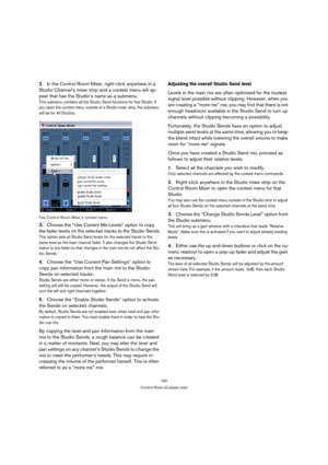 Page 160160
Control Room (Cubase only)
2.In the Control Room Mixer, right-click anywhere in a 
Studio Channel’s mixer strip and a context menu will ap-
pear that has the Studio’s name as a submenu.
This submenu contains all the Studio Send functions for that Studio. If 
you open the context menu outside of a Studio mixer strip, the submenu 
will be for All Studios. 
The Control Room Mixer’s context menu
3.Choose the “Use Current Mix Levels” option to copy 
the fader levels on the selected tracks to the Studio...