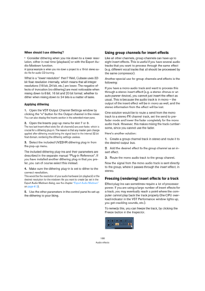 Page 168168
Audio effects
When should I use dithering?
Consider dithering when you mix down to a lower reso-
lution, either in real-time (playback) or with the Export Au-
dio Mixdown function. 
A typical example is when you mix down a project to a 16-bit stereo au-
dio file for audio CD burning.
What is a “lower resolution” then? Well, Cubase uses 32-
bit float resolution internally, which means that all integer 
resolutions (16 bit, 24 bit, etc.) are lower. The negative ef-
fects of truncation (no dithering)...