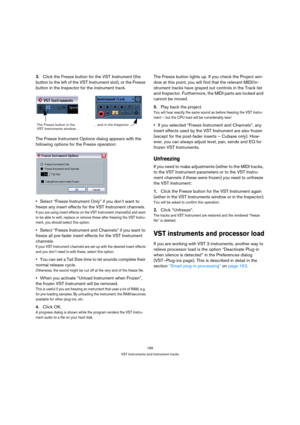 Page 189189
VST Instruments and Instrument tracks
3.Click the Freeze button for the VST Instrument (the 
button to the left of the VST Instrument slot), or the Freeze 
button in the Inspector for the instrument track.
The Freeze Instrument Options dialog appears with the 
following options for the Freeze operation:
Select “Freeze Instrument Only” if you don’t want to 
freeze any insert effects for the VST Instrument channels.
If you are using insert effects on the VST Instrument channel(s) and want 
to be able...