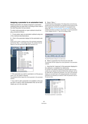 Page 207207
Automation
Assigning a parameter to an automation track
Default parameters are already assigned to automation 
subtracks when you open them, according to their order in 
the Add Parameter list (see below).
To select what parameter an open subtrack should dis-
play, proceed as follows:
1.If none exists, open an automation subtrack using one 
of the methods described above.
2.Click in the parameter display for the automation sub-
track.
A pop-up list is shown, containing some of the automation...