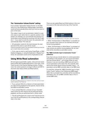 Page 209209
Automation
The “Automation follows Events” setting
If you activate “Automation follows Events” on the Edit 
menu (or in the Preferences–Editing page), automation 
events will automatically follow when you move an event or 
part on the track. 
This makes it easy to set up automation related to a spe-
cific event or part, rather than to a specific position in the 
project. For example, you can automate the panning of a 
sound effect event (having the sound pan from left to right, 
etc.) – if you need...