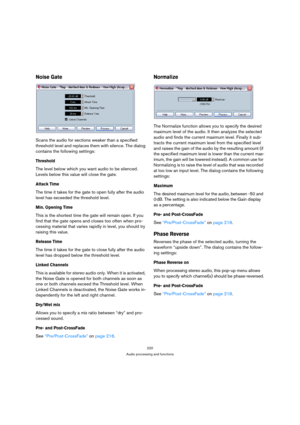 Page 220220
Audio processing and functions
Noise Gate
Scans the audio for sections weaker than a specified 
threshold level and replaces them with silence. The dialog 
contains the following settings:
Threshold
The level below which you want audio to be silenced. 
Levels below this value will close the gate.
Attack Time
The time it takes for the gate to open fully after the audio 
level has exceeded the threshold level.
Min. Opening Time
This is the shortest time the gate will remain open. If you 
find that the...