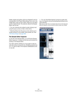 Page 236236
The Sample Editor
Initially, length and position values are displayed in the for-
mat specified in the Project Setup dialog. If you click in the 
middle field, a pop-up menu opens, where you can select 
another display format. This selection affects the Sample 
Editor ruler as well.
You can customize the toolbar by right-clicking it and 
using the pop-up menu to hide or show items.
Selecting Setup from the pop-up menu allows you to 
reorder sections on the toolbar, store presets, etc. See 
“The Setup...
