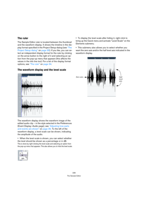 Page 239239
The Sample Editor
The ruler
The Sample Editor ruler is located between the thumbnail 
and the waveform display. It shows the timeline in the dis-
play format specified in the Project Setup dialog (see “The 
Project Setup dialog” on page 35). If you like, you can se-
lect an independent display format for the ruler by clicking 
on the arrow button to the right of it and selecting an op-
tion from the pop-up menu that appears (this affects the 
values in the info line too). For a list of the display...