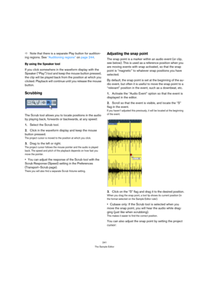 Page 241241
The Sample Editor
ÖNote that there is a separate Play button for audition-
ing regions. See “Auditioning regions” on page 244.
By using the Speaker tool
If you click somewhere in the waveform display with the 
Speaker (“Play”) tool and keep the mouse button pressed, 
the clip will be played back from the position at which you 
clicked. Playback will continue until you release the mouse 
button.
Scrubbing
The Scrub tool allows you to locate positions in the audio 
by playing back, forwards or...