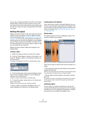 Page 244244
The Sample Editor
A new clip is created and added to the Pool, and another 
Sample Editor window will open with the new clip. The 
new clip will refer to the same audio file as the original clip, 
but will only contain the audio corresponding to the selec-
tion range.
Working with regions
Regions are sections within a clip. One of the main uses for 
regions is Cycle recording, in which the different “takes” 
are stored as regions (see “Recording audio in cycle mode” 
on page 75). You can also use...